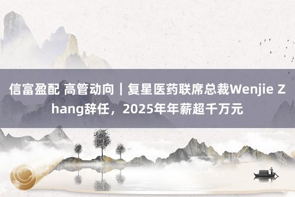 信富盈配 高管动向｜复星医药联席总裁Wenjie Zhang辞任，2025年年薪超千万元