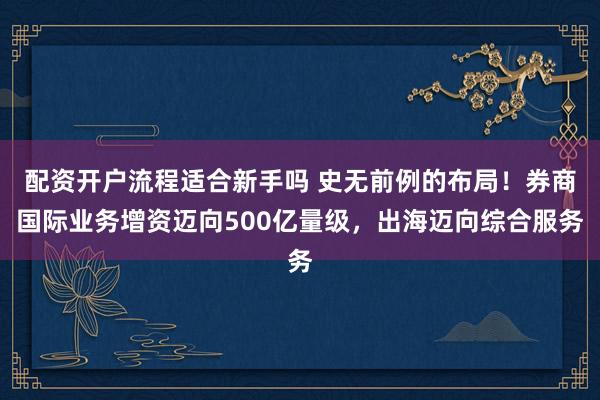 配资开户流程适合新手吗 史无前例的布局！券商国际业务增资迈向500亿量级，出海迈向综合服务