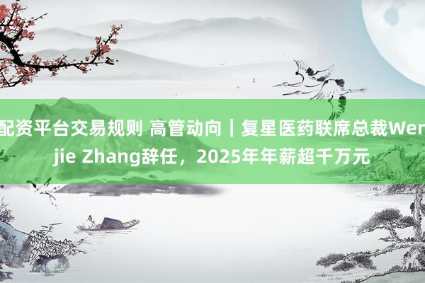 配资平台交易规则 高管动向｜复星医药联席总裁Wenjie Zhang辞任，2025年年薪超千万元