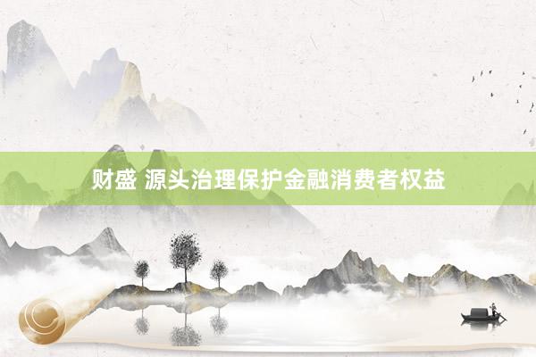 财盛 源头治理保护金融消费者权益