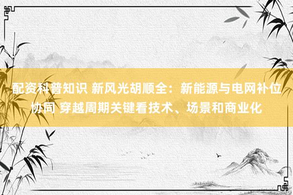 配资科普知识 新风光胡顺全：新能源与电网补位协同 穿越周期关键看技术、场景和商业化
