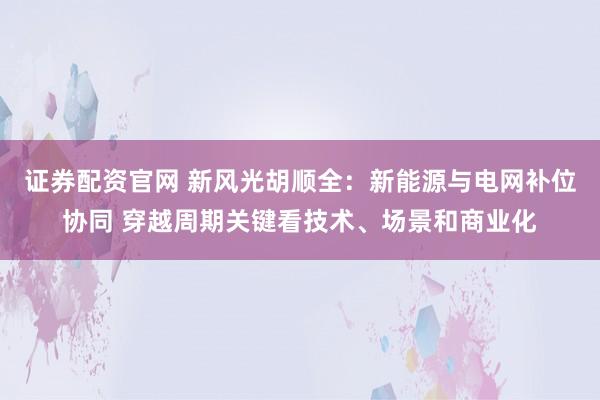 证券配资官网 新风光胡顺全：新能源与电网补位协同 穿越周期关键看技术、场景和商业化