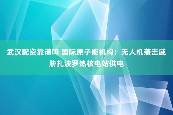 武汉配资靠谱吗 国际原子能机构：无人机袭击威胁扎波罗热核电站供电