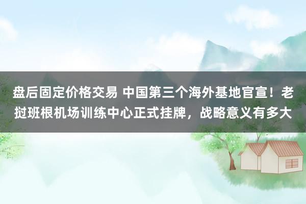 盘后固定价格交易 中国第三个海外基地官宣！老挝班根机场训练中心正式挂牌，战略意义有多大