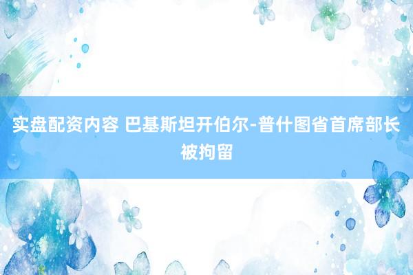 实盘配资内容 巴基斯坦开伯尔-普什图省首席部长被拘留