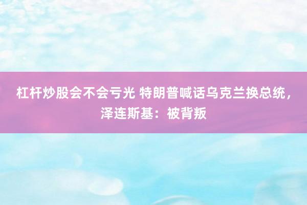 杠杆炒股会不会亏光 特朗普喊话乌克兰换总统，泽连斯基：被背叛