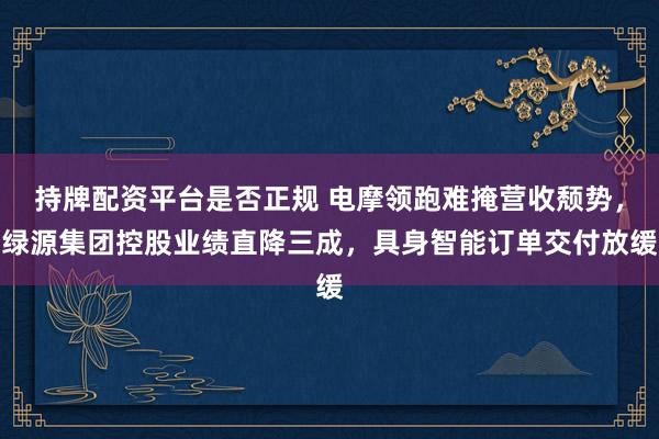 持牌配资平台是否正规 电摩领跑难掩营收颓势，绿源集团控股业绩直降三成，具身智能订单交付放缓