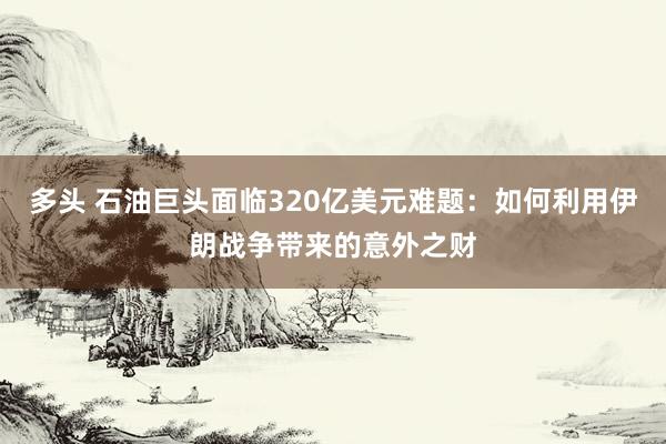 多头 石油巨头面临320亿美元难题：如何利用伊朗战争带来的意外之财