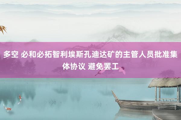 多空 必和必拓智利埃斯孔迪达矿的主管人员批准集体协议 避免罢工