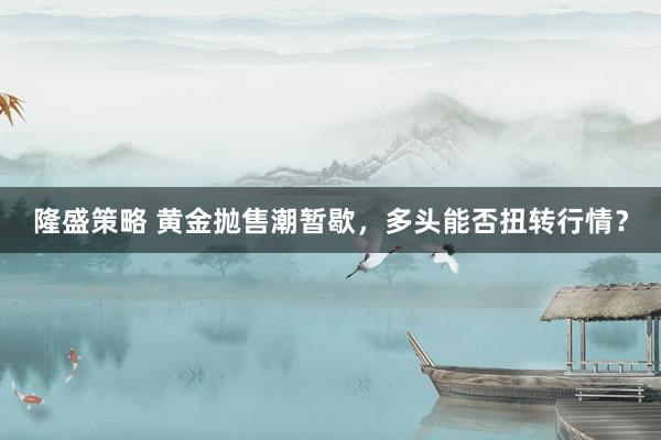 隆盛策略 黄金抛售潮暂歇，多头能否扭转行情？