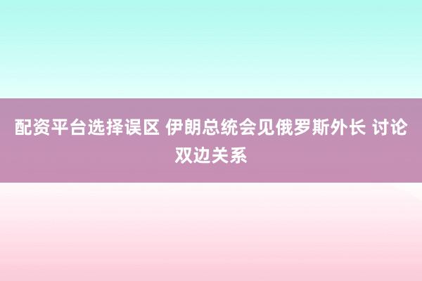 配资平台选择误区 伊朗总统会见俄罗斯外长 讨论双边关系