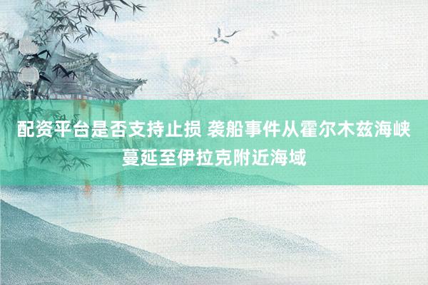 配资平台是否支持止损 袭船事件从霍尔木兹海峡蔓延至伊拉克附近海域