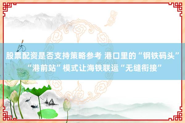 股票配资是否支持策略参考 港口里的“钢铁码头” “港前站”模式让海铁联运“无缝衔接”