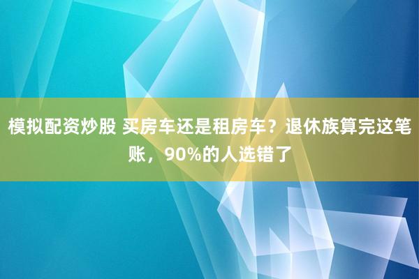 模拟配资炒股 买房车还是租房车?退休族算完这笔账,90%的人选错了