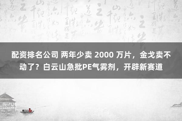 配资排名公司 两年少卖 2000 万片，金戈卖不动了？白云山急批PE气雾剂，开辟新赛道