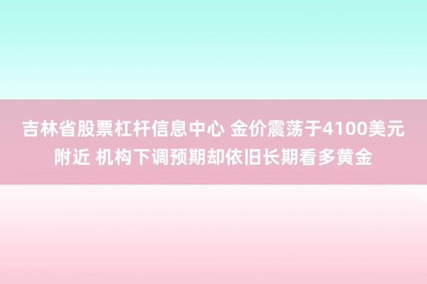 吉林省股票杠杆信息中心 金价震荡于4100美元附近 机构下调预期却依旧长期看多黄金