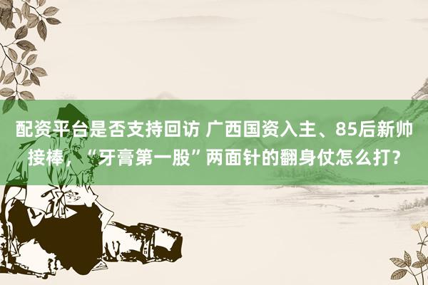 配资平台是否支持回访 广西国资入主、85后新帅接棒，“牙膏第一股”两面针的翻身仗怎么打？