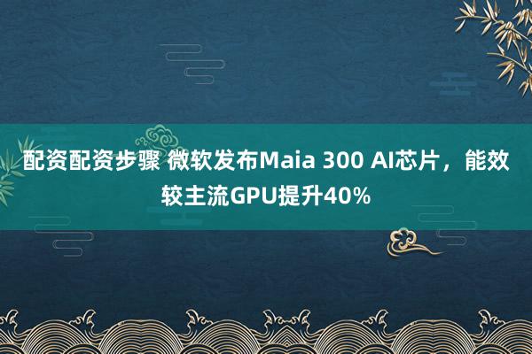 配资配资步骤 微软发布Maia 300 AI芯片，能效较主流GPU提升40%