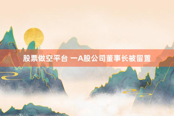 股票做空平台 一A股公司董事长被留置
