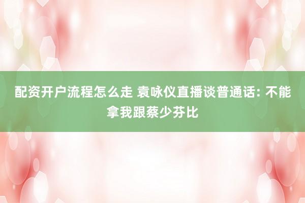 配资开户流程怎么走 袁咏仪直播谈普通话: 不能拿我跟蔡少芬比