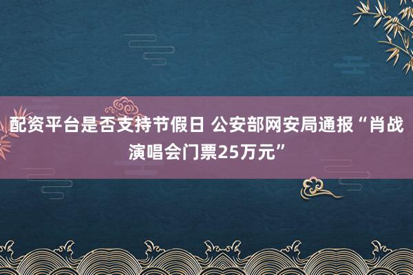 配资平台是否支持节假日 公安部网安局通报“肖战演唱会门票25万元”