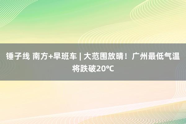 锤子线 南方+早班车 | 大范围放晴！广州最低气温将跌破20℃