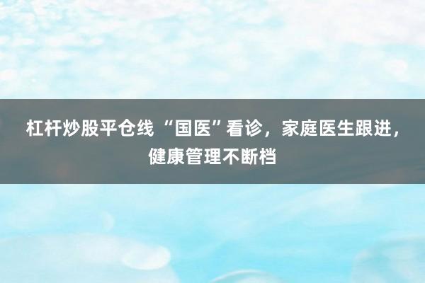 杠杆炒股平仓线 “国医”看诊，家庭医生跟进，健康管理不断档