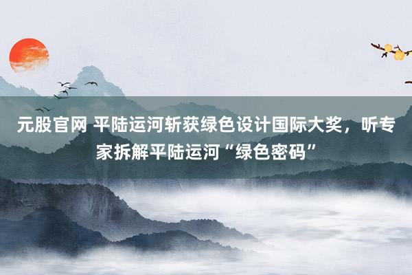 元股官网 平陆运河斩获绿色设计国际大奖，听专家拆解平陆运河“绿色密码”