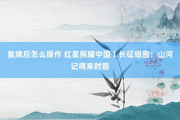复牌后怎么操作 红星照耀中国丨长征组图:山河记得来时路