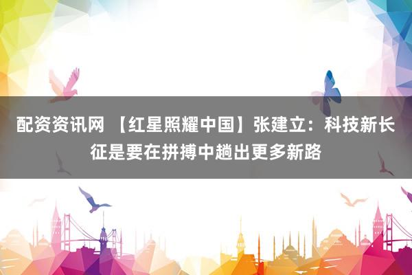 配资资讯网 【红星照耀中国】张建立：科技新长征是要在拼搏中趟出更多新路