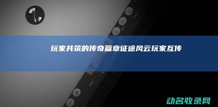 玩家共筑的传奇篇章 征途风云 (玩家互传)