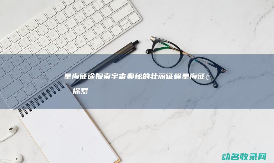 星海征途 探索宇宙奥秘的壮丽征程 (星海征途探索任务攻略)
