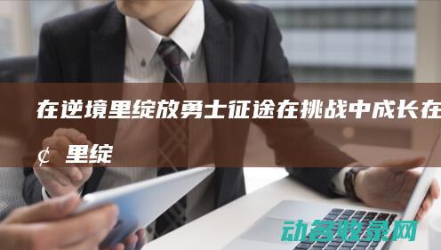 在逆境里绽放 勇士征途 在挑战中成长 (在逆境里绽放什么意思)