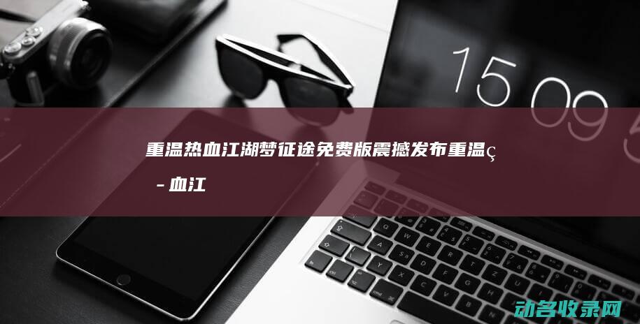 重温热血江湖梦 征途免费版震撼发布 (重温热血江湖的小说)