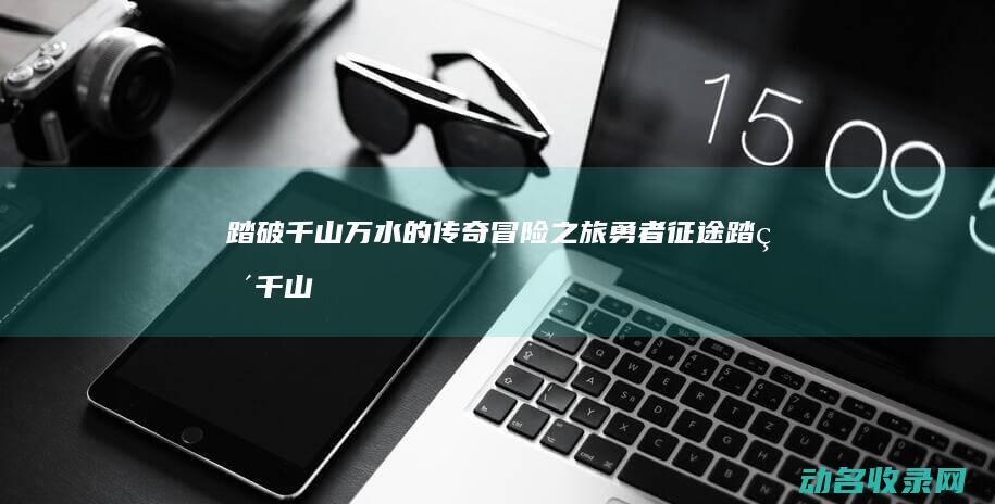 踏破千山万水的传奇冒险之旅 勇者征途 (踏破千山万水的意思)