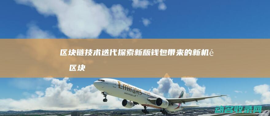 区块链技术迭代 探索新版钱包带来的新机遇 (区块链技术迭代了吗)