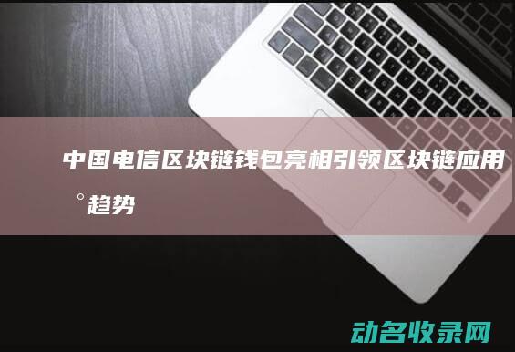 中国电信区块链钱包亮相 引领区块链应用新趋势 (中国电信区块链)
